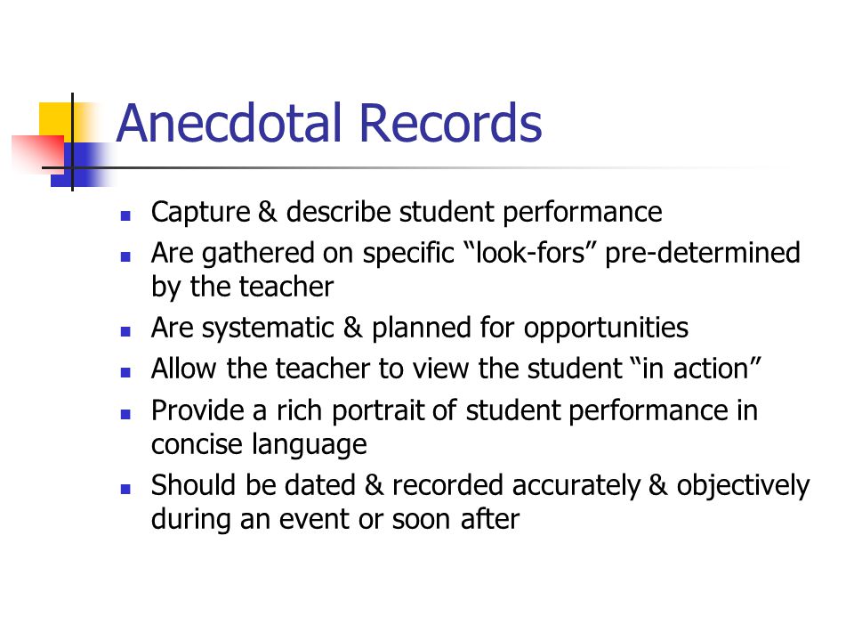 Anecdotal Records Capture & describe student performance Are gathered on specific look-fors pre-determined by the teacher Are systematic & planned for opportunities Allow the teacher to view the student in action Provide a rich portrait of student performance in concise language Should be dated & recorded accurately & objectively during an event or soon after