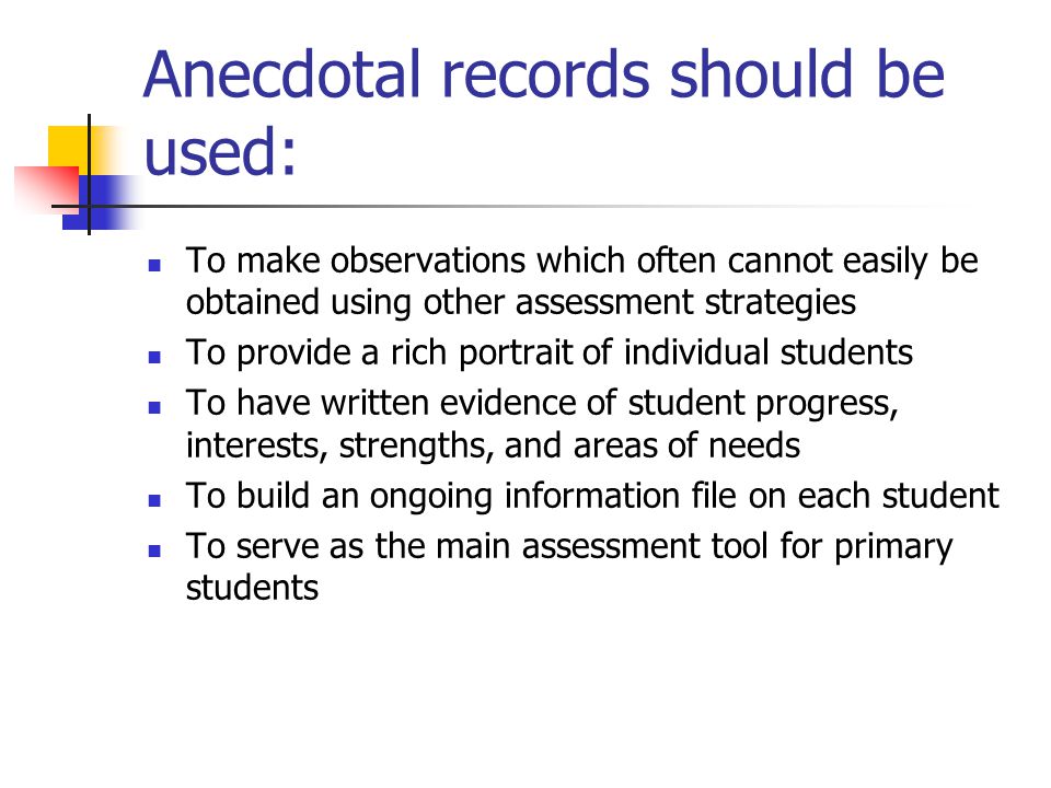Anecdotal records should be used: To make observations which often cannot easily be obtained using other assessment strategies To provide a rich portrait of individual students To have written evidence of student progress, interests, strengths, and areas of needs To build an ongoing information file on each student To serve as the main assessment tool for primary students
