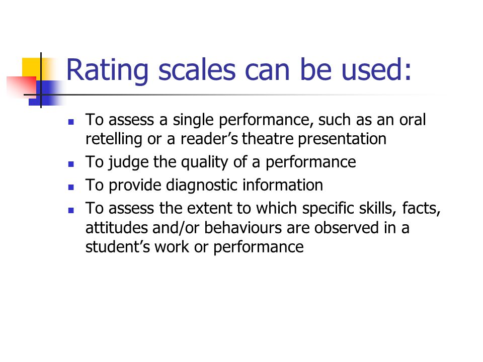 Rating scales can be used: To assess a single performance, such as an oral retelling or a reader’s theatre presentation To judge the quality of a performance To provide diagnostic information To assess the extent to which specific skills, facts, attitudes and/or behaviours are observed in a student’s work or performance