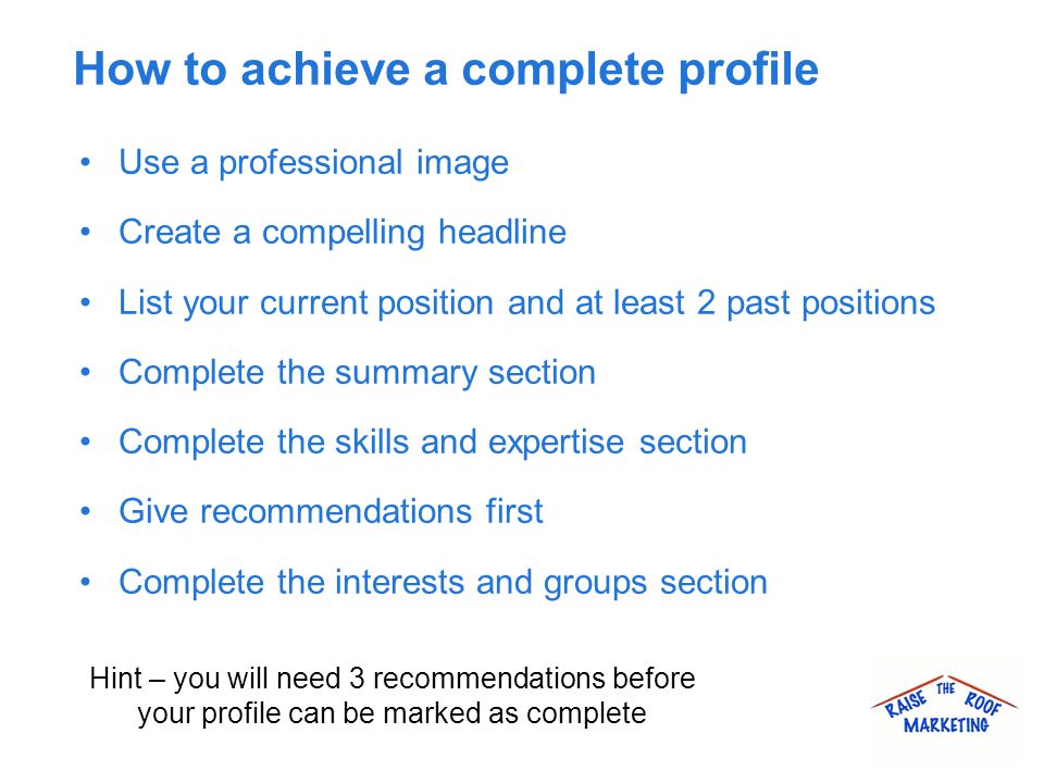 How to achieve a complete profile Use a professional image Create a compelling headline List your current position and at least 2 past positions Complete the summary section Complete the skills and expertise section Give recommendations first Complete the interests and groups section Hint – you will need 3 recommendations before your profile can be marked as complete