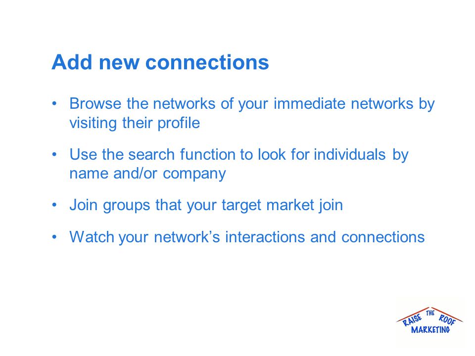 Add new connections Browse the networks of your immediate networks by visiting their profile Use the search function to look for individuals by name and/or company Join groups that your target market join Watch your network’s interactions and connections