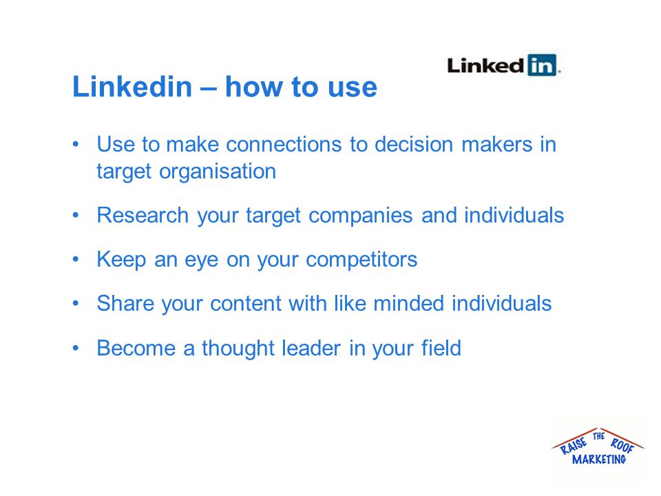 Linkedin – how to use Use to make connections to decision makers in target organisation Research your target companies and individuals Keep an eye on your competitors Share your content with like minded individuals Become a thought leader in your field
