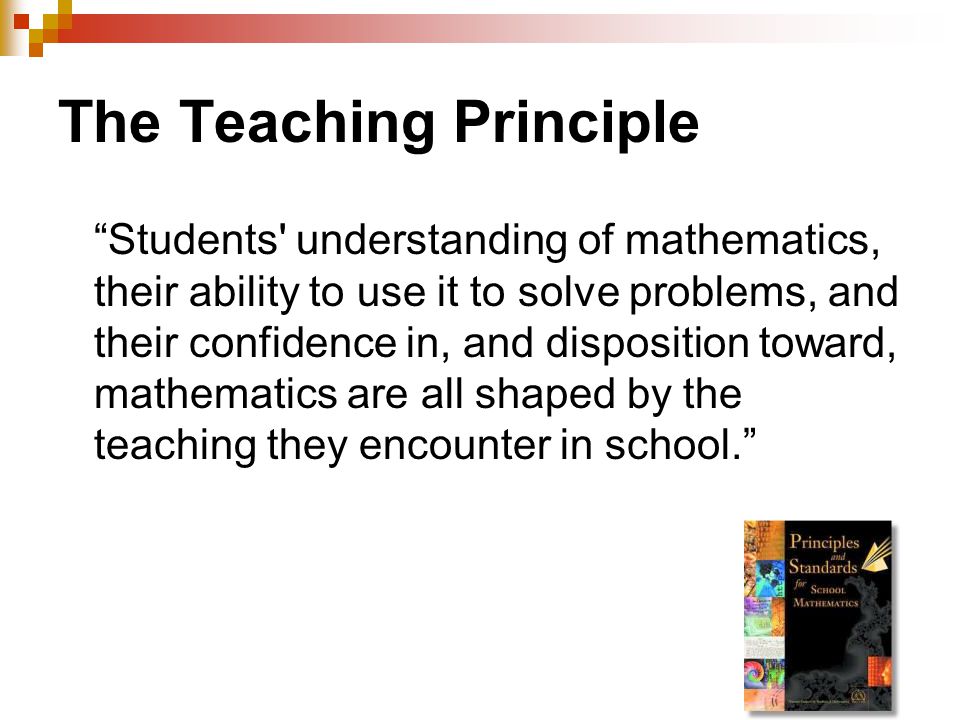 The Teaching Principle Students understanding of mathematics, their ability to use it to solve problems, and their confidence in, and disposition toward, mathematics are all shaped by the teaching they encounter in school.
