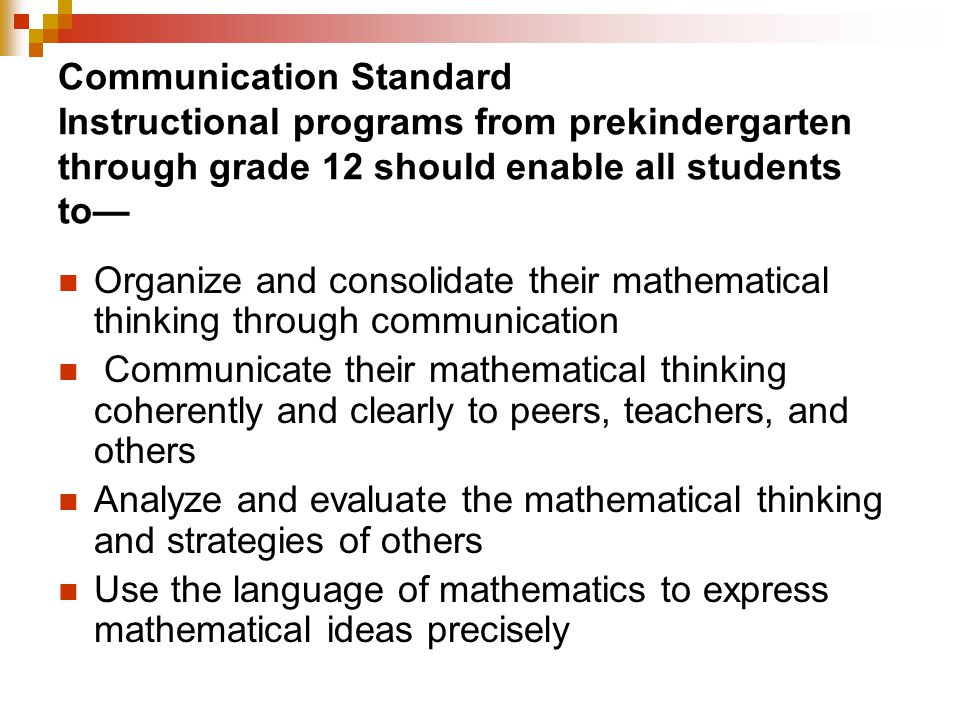 Communication Standard Instructional programs from prekindergarten through grade 12 should enable all students to— Organize and consolidate their mathematical thinking through communication Communicate their mathematical thinking coherently and clearly to peers, teachers, and others Analyze and evaluate the mathematical thinking and strategies of others Use the language of mathematics to express mathematical ideas precisely