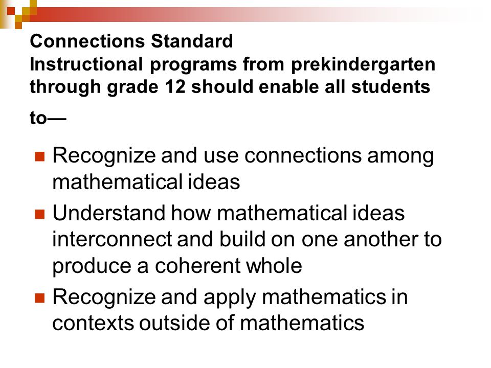 Connections Standard Instructional programs from prekindergarten through grade 12 should enable all students to— Recognize and use connections among mathematical ideas Understand how mathematical ideas interconnect and build on one another to produce a coherent whole Recognize and apply mathematics in contexts outside of mathematics