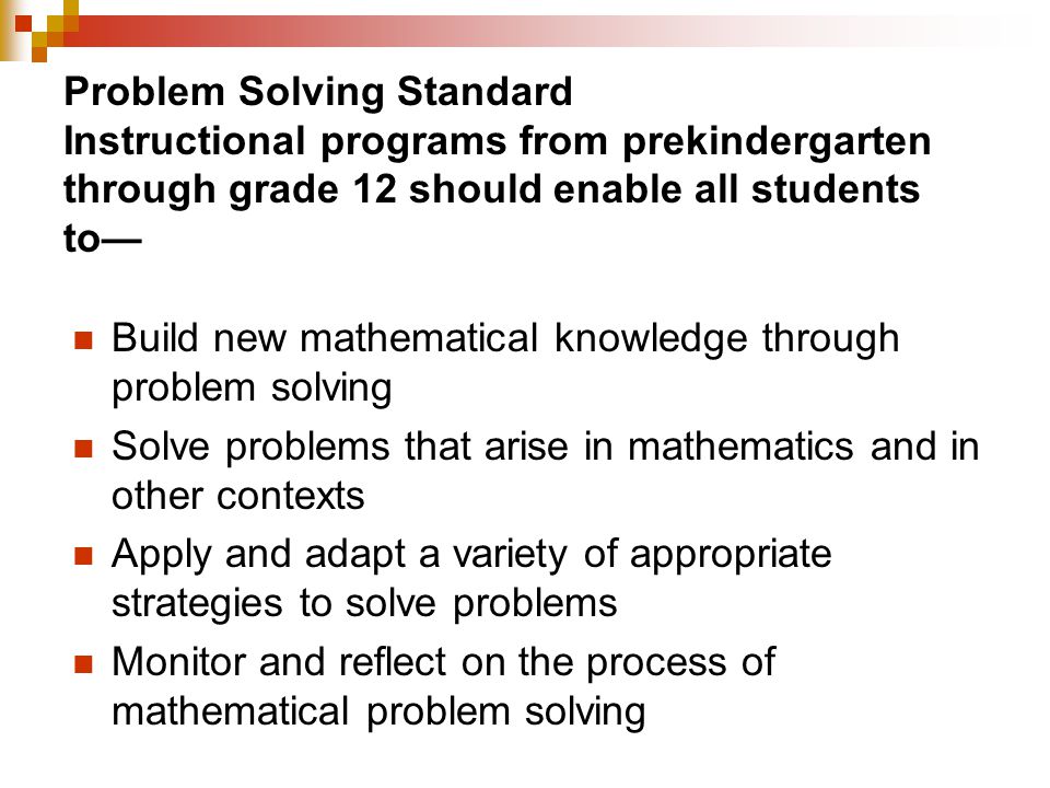 Problem Solving Standard Instructional programs from prekindergarten through grade 12 should enable all students to— Build new mathematical knowledge through problem solving Solve problems that arise in mathematics and in other contexts Apply and adapt a variety of appropriate strategies to solve problems Monitor and reflect on the process of mathematical problem solving