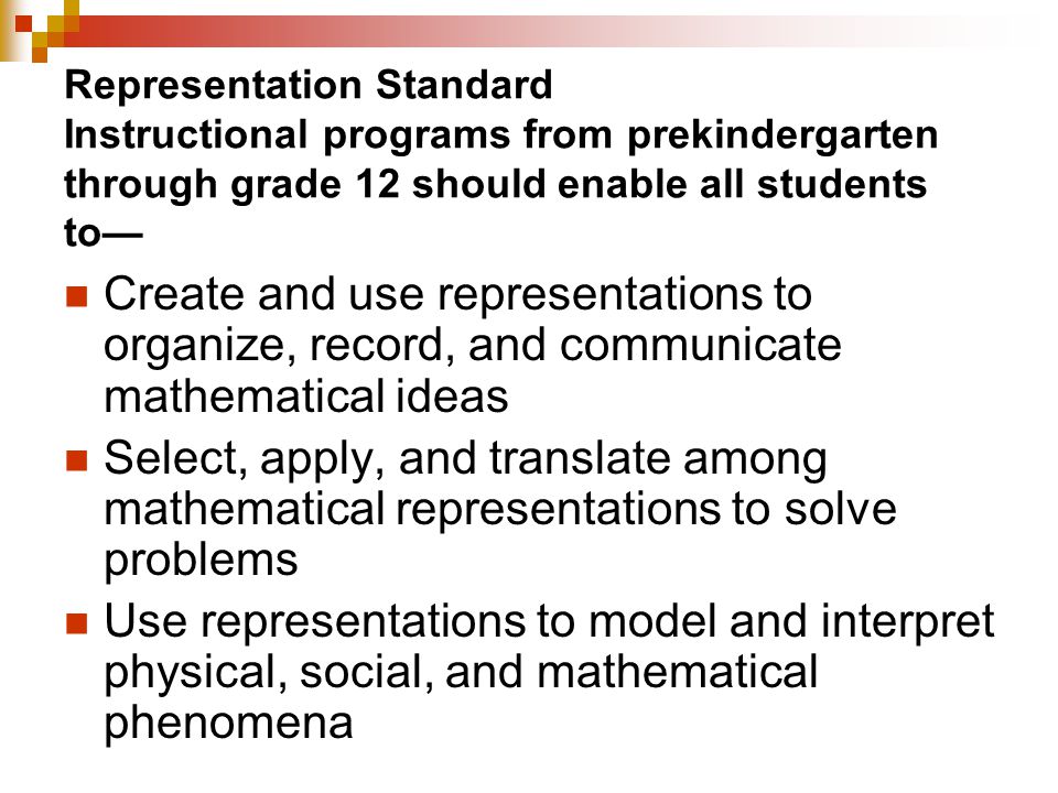 Representation Standard Instructional programs from prekindergarten through grade 12 should enable all students to— Create and use representations to organize, record, and communicate mathematical ideas Select, apply, and translate among mathematical representations to solve problems Use representations to model and interpret physical, social, and mathematical phenomena