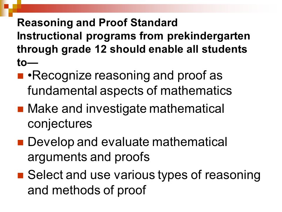 Reasoning and Proof Standard Instructional programs from prekindergarten through grade 12 should enable all students to— Recognize reasoning and proof as fundamental aspects of mathematics Make and investigate mathematical conjectures Develop and evaluate mathematical arguments and proofs Select and use various types of reasoning and methods of proof