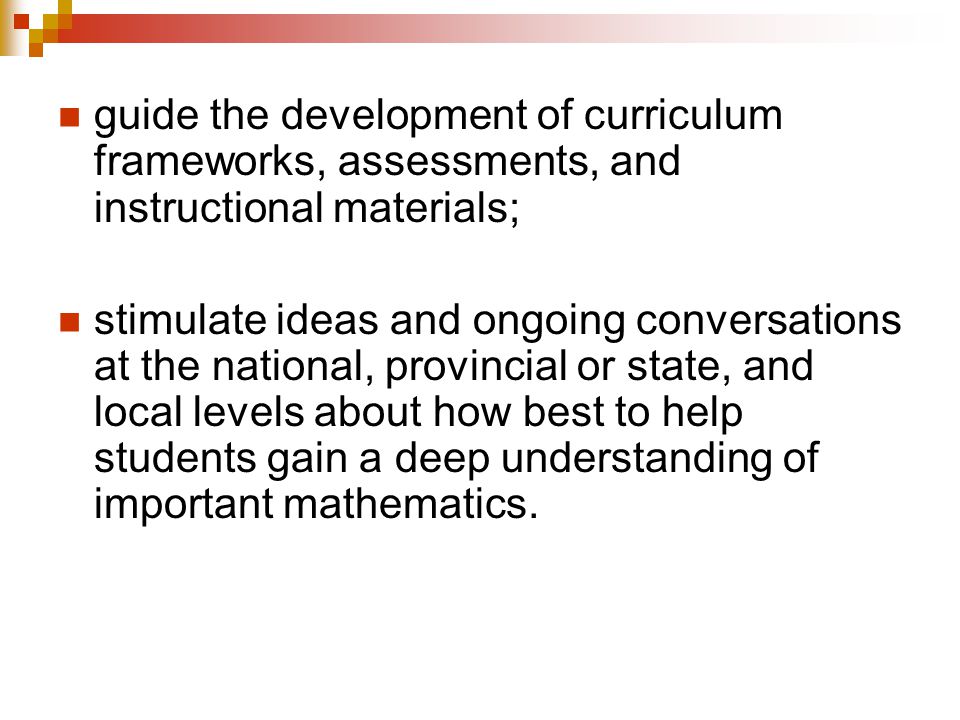 guide the development of curriculum frameworks, assessments, and instructional materials; stimulate ideas and ongoing conversations at the national, provincial or state, and local levels about how best to help students gain a deep understanding of important mathematics.