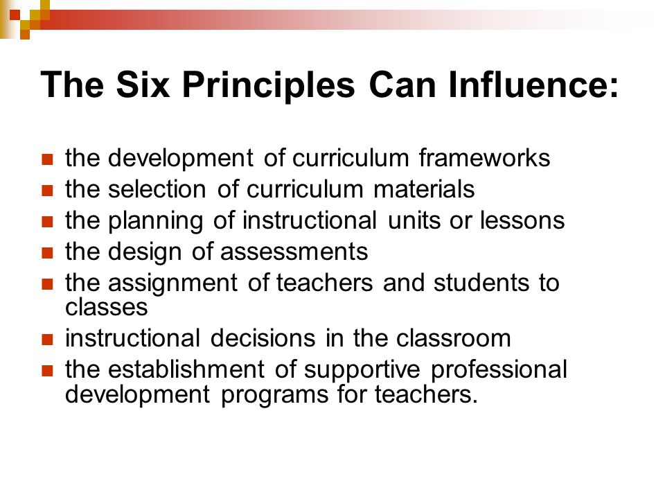 The Six Principles Can Influence: the development of curriculum frameworks the selection of curriculum materials the planning of instructional units or lessons the design of assessments the assignment of teachers and students to classes instructional decisions in the classroom the establishment of supportive professional development programs for teachers.