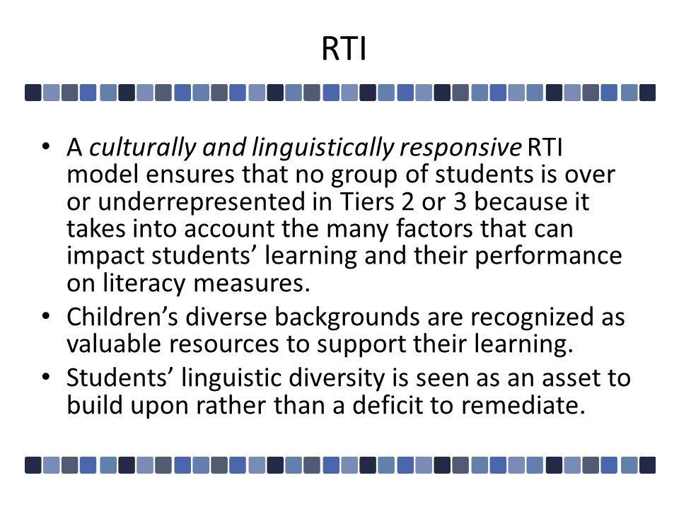 RTI A culturally and linguistically responsive RTI model ensures that no group of students is over or underrepresented in Tiers 2 or 3 because it takes into account the many factors that can impact students’ learning and their performance on literacy measures.