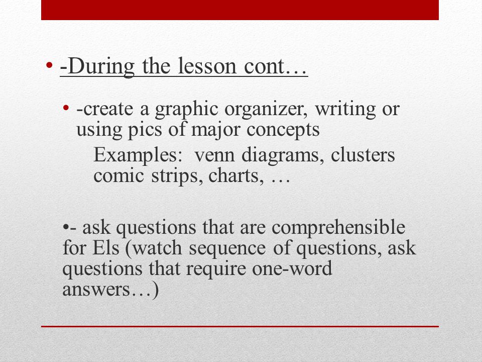 -During the lesson cont… -create a graphic organizer, writing or using pics of major concepts Examples: venn diagrams, clusters comic strips, charts, … - ask questions that are comprehensible for Els (watch sequence of questions, ask questions that require one-word answers…)