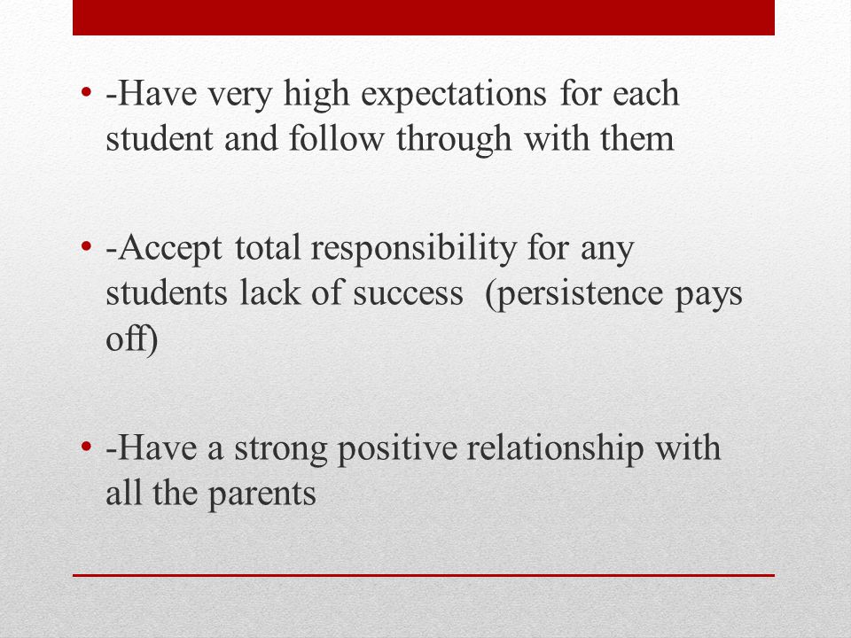 -Have very high expectations for each student and follow through with them -Accept total responsibility for any students lack of success (persistence pays off) -Have a strong positive relationship with all the parents