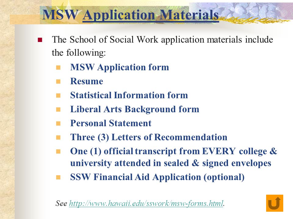 MSW Application Materials The School of Social Work application materials include the following: MSW Application form Resume Statistical Information form Liberal Arts Background form Personal Statement Three (3) Letters of Recommendation One (1) official transcript from EVERY college & university attended in sealed & signed envelopes SSW Financial Aid Application (optional) See