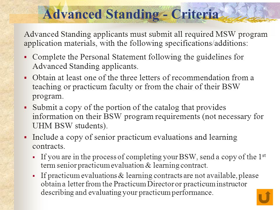 Advanced Standing - Criteria Advanced Standing applicants must submit all required MSW program application materials, with the following specifications/additions:  Complete the Personal Statement following the guidelines for Advanced Standing applicants.