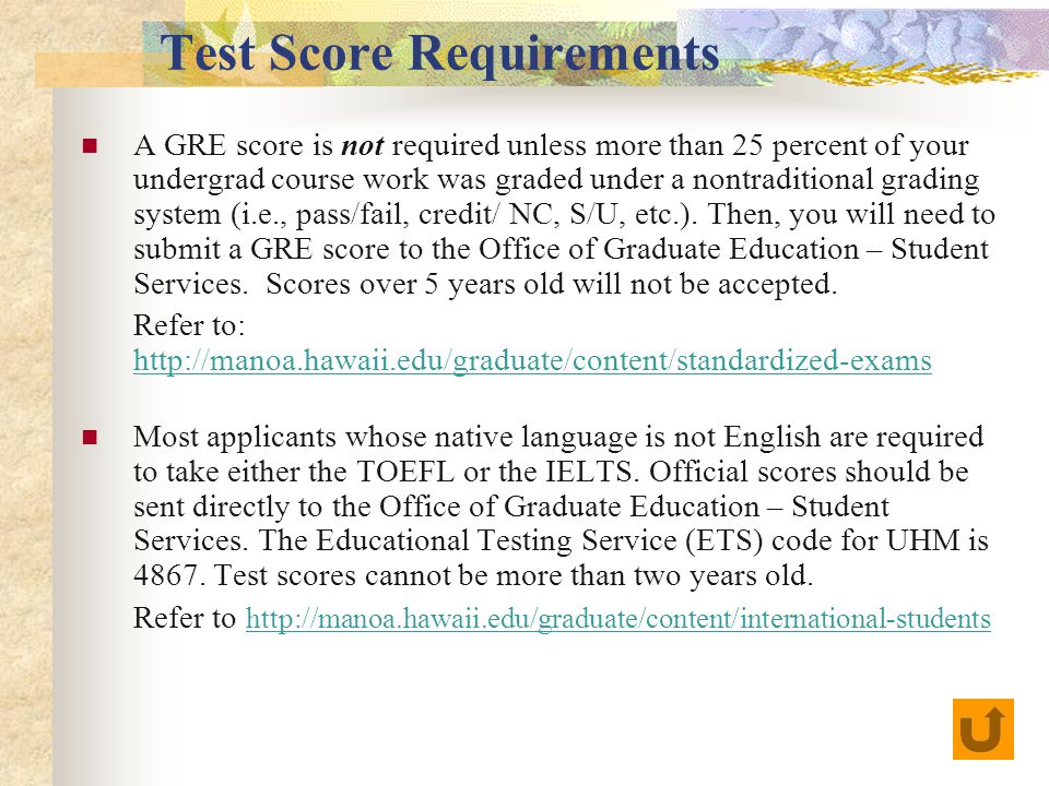 Test Score Requirements A GRE score is not required unless more than 25 percent of your undergrad course work was graded under a nontraditional grading system (i.e., pass/fail, credit/ NC, S/U, etc.).