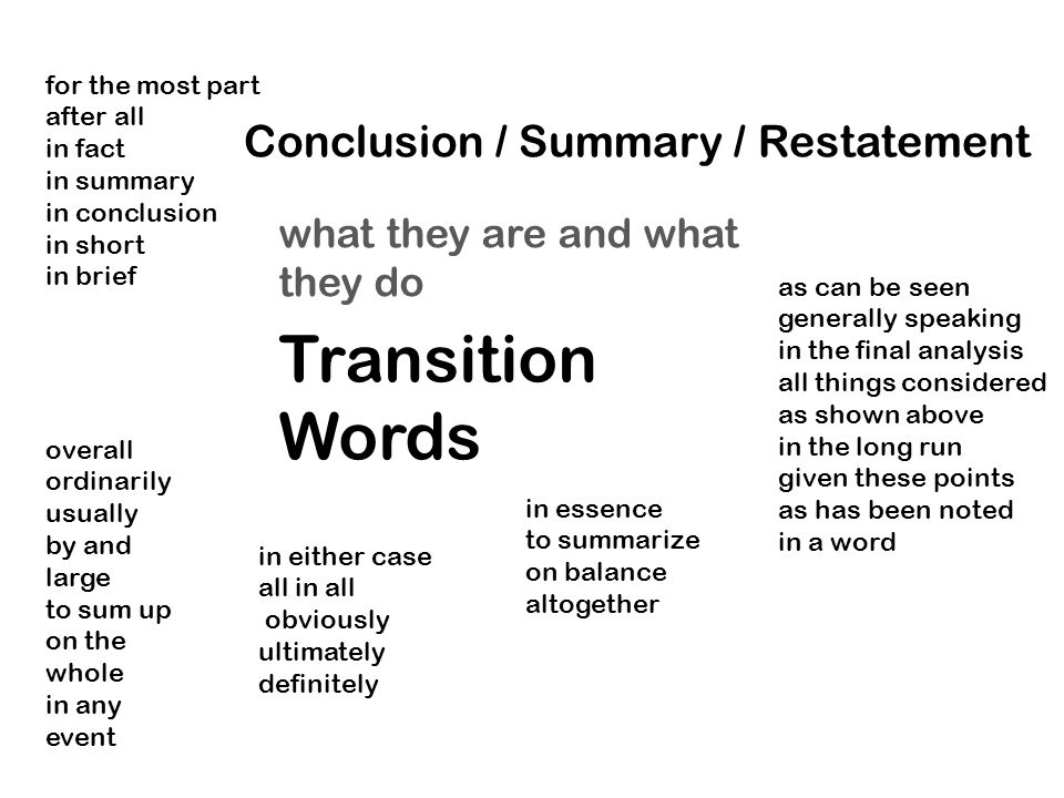 Transition Words what they are and what they do overall ordinarily usually by and large to sum up on the whole in any event Conclusion / Summary / Restatement as can be seen generally speaking in the final analysis all things considered as shown above in the long run given these points as has been noted in a word in essence to summarize on balance altogether in either case all in all obviously ultimately definitely for the most part after all in fact in summary in conclusion in short in brief
