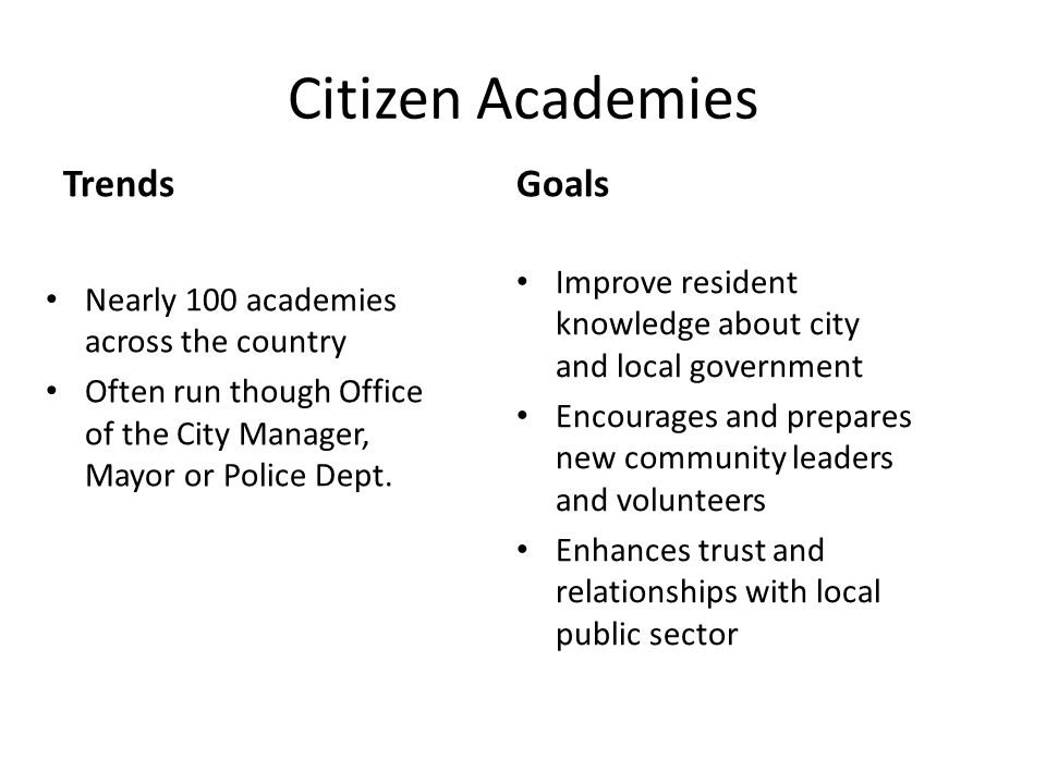 Citizen Academies Trends Improve resident knowledge about city and local government Encourages and prepares new community leaders and volunteers Enhances trust and relationships with local public sector Goals Nearly 100 academies across the country Often run though Office of the City Manager, Mayor or Police Dept.