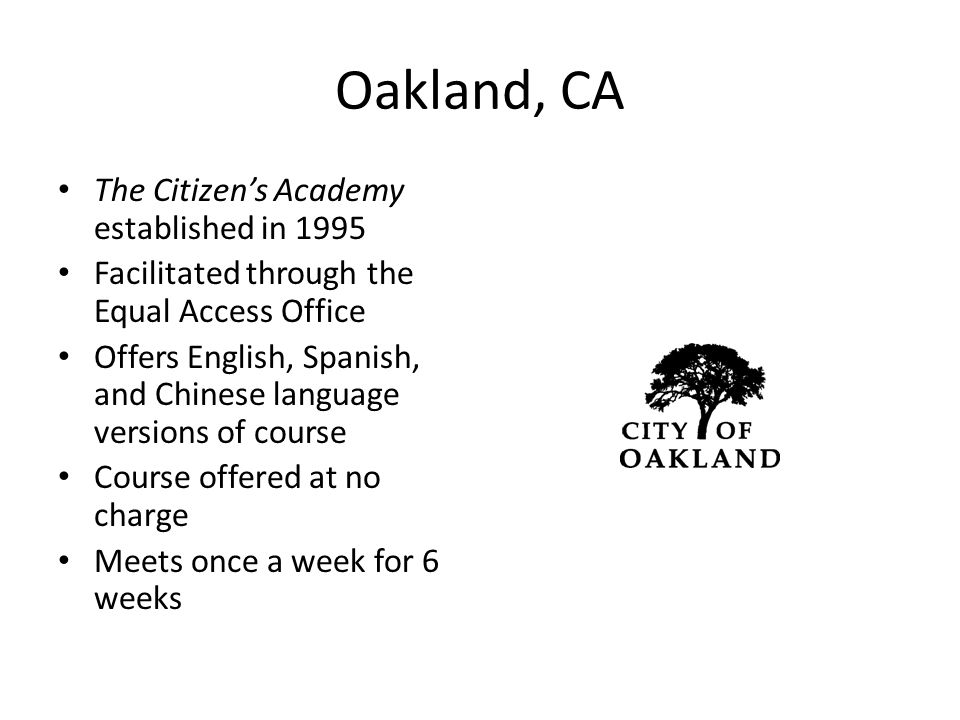Oakland, CA The Citizen’s Academy established in 1995 Facilitated through the Equal Access Office Offers English, Spanish, and Chinese language versions of course Course offered at no charge Meets once a week for 6 weeks