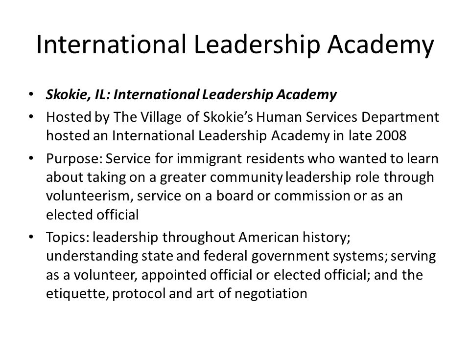 International Leadership Academy Skokie, IL: International Leadership Academy Hosted by The Village of Skokie’s Human Services Department hosted an International Leadership Academy in late 2008 Purpose: Service for immigrant residents who wanted to learn about taking on a greater community leadership role through volunteerism, service on a board or commission or as an elected official Topics: leadership throughout American history; understanding state and federal government systems; serving as a volunteer, appointed official or elected official; and the etiquette, protocol and art of negotiation