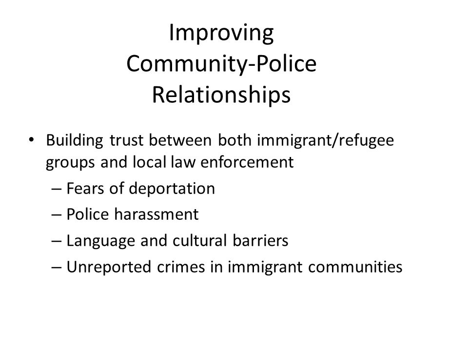 Improving Community-Police Relationships Building trust between both immigrant/refugee groups and local law enforcement – Fears of deportation – Police harassment – Language and cultural barriers – Unreported crimes in immigrant communities