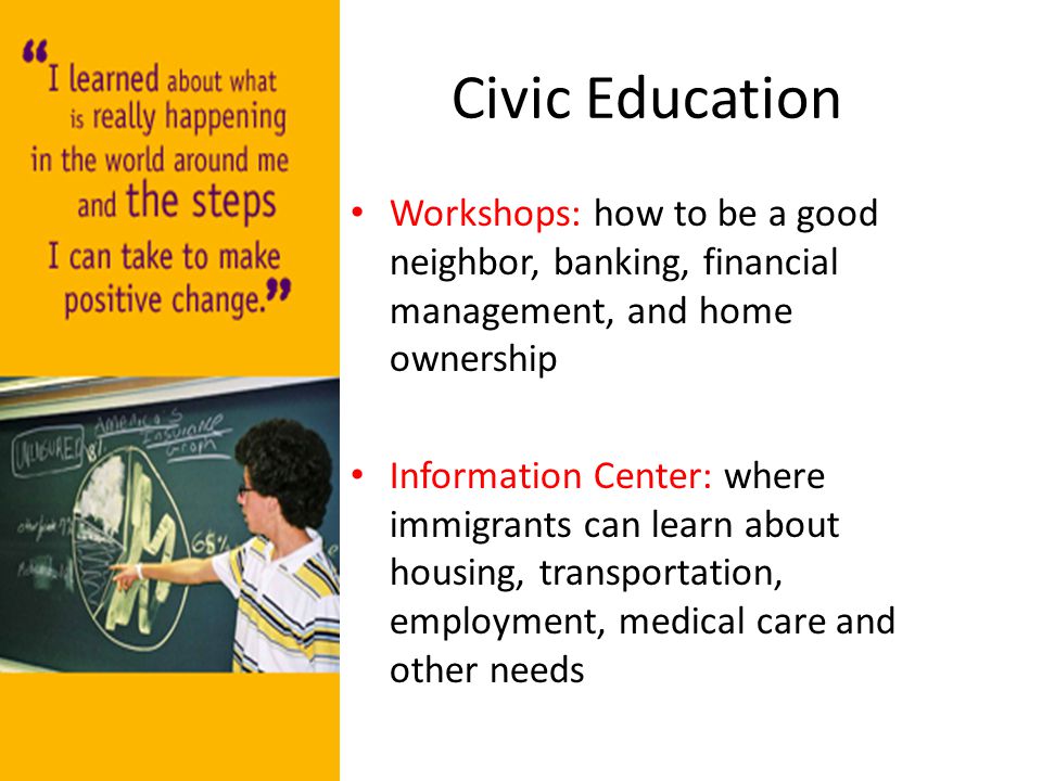 Civic Education Workshops: how to be a good neighbor, banking, financial management, and home ownership Information Center: where immigrants can learn about housing, transportation, employment, medical care and other needs