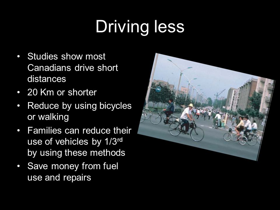 Driving less Studies show most Canadians drive short distances 20 Km or shorter Reduce by using bicycles or walking Families can reduce their use of vehicles by 1/3 rd by using these methods Save money from fuel use and repairs