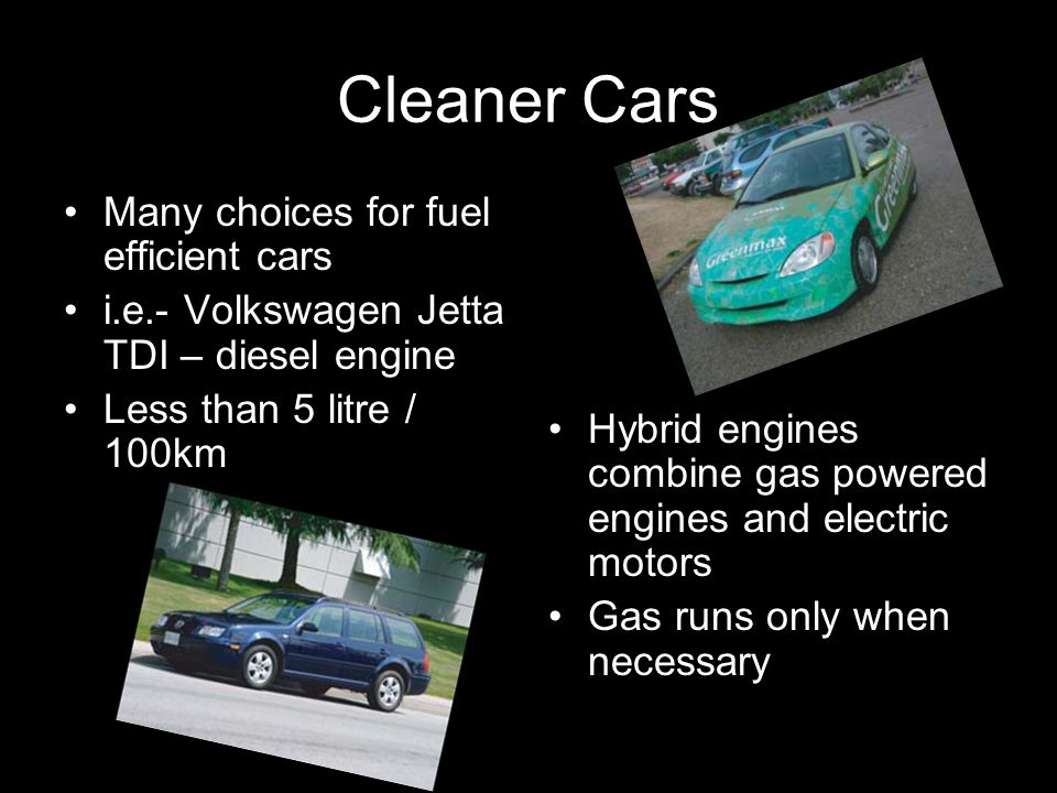 Cleaner Cars Many choices for fuel efficient cars i.e.- Volkswagen Jetta TDI – diesel engine Less than 5 litre / 100km Hybrid engines combine gas powered engines and electric motors Gas runs only when necessary
