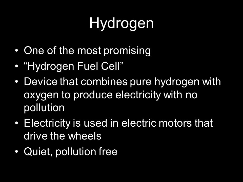 Hydrogen One of the most promising Hydrogen Fuel Cell Device that combines pure hydrogen with oxygen to produce electricity with no pollution Electricity is used in electric motors that drive the wheels Quiet, pollution free