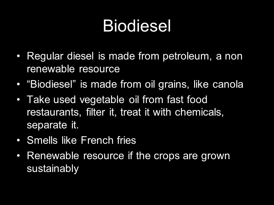 Biodiesel Regular diesel is made from petroleum, a non renewable resource Biodiesel is made from oil grains, like canola Take used vegetable oil from fast food restaurants, filter it, treat it with chemicals, separate it.