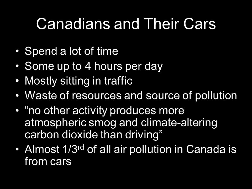 Canadians and Their Cars Spend a lot of time Some up to 4 hours per day Mostly sitting in traffic Waste of resources and source of pollution no other activity produces more atmospheric smog and climate-altering carbon dioxide than driving Almost 1/3 rd of all air pollution in Canada is from cars