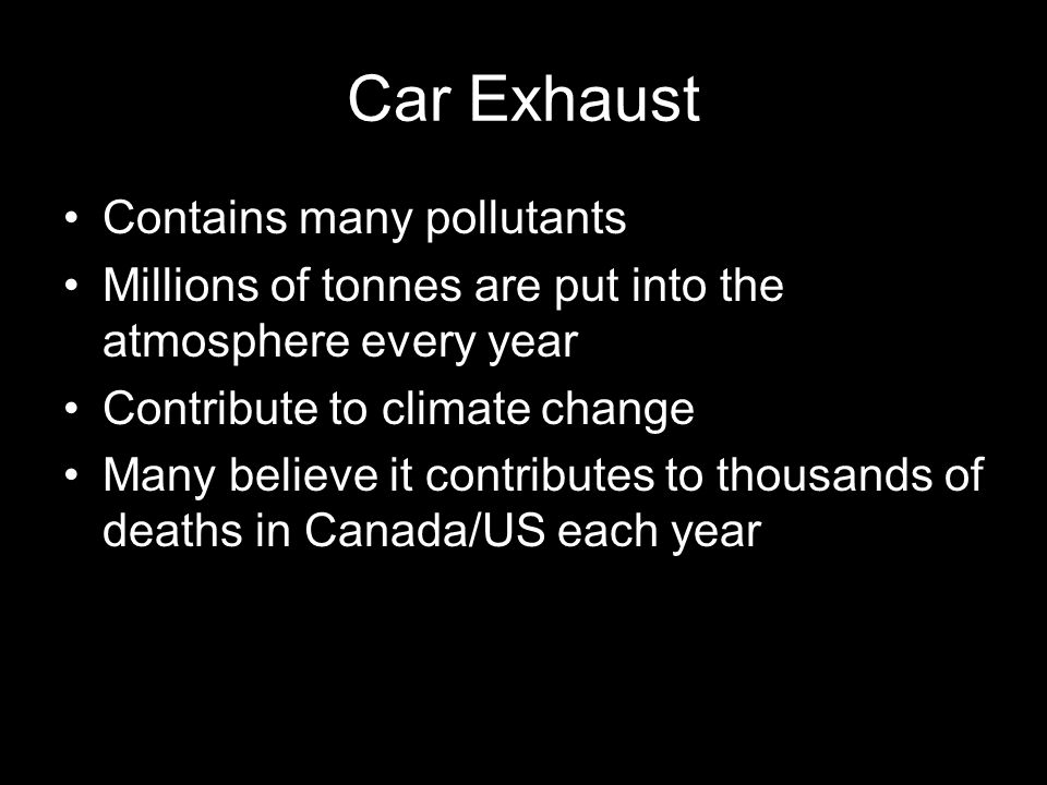 Car Exhaust Contains many pollutants Millions of tonnes are put into the atmosphere every year Contribute to climate change Many believe it contributes to thousands of deaths in Canada/US each year