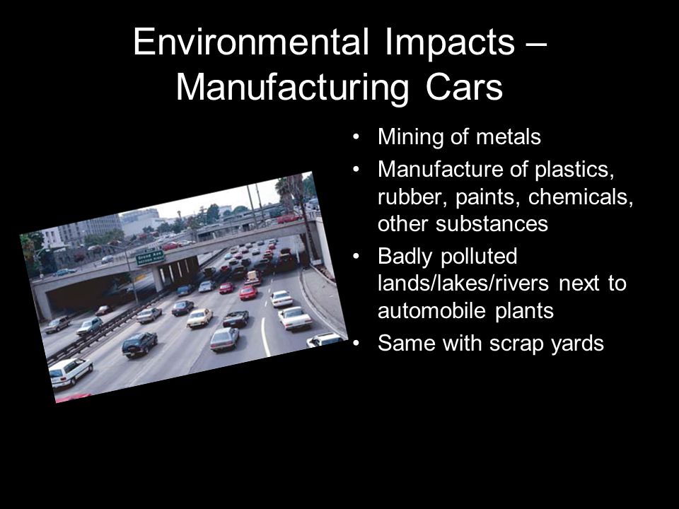 Environmental Impacts – Manufacturing Cars Mining of metals Manufacture of plastics, rubber, paints, chemicals, other substances Badly polluted lands/lakes/rivers next to automobile plants Same with scrap yards