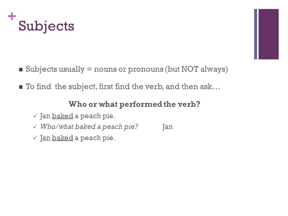 + Subjects Subjects usually = nouns or pronouns (but NOT always) To find the subject, first find the verb, and then ask… Who or what performed the verb.