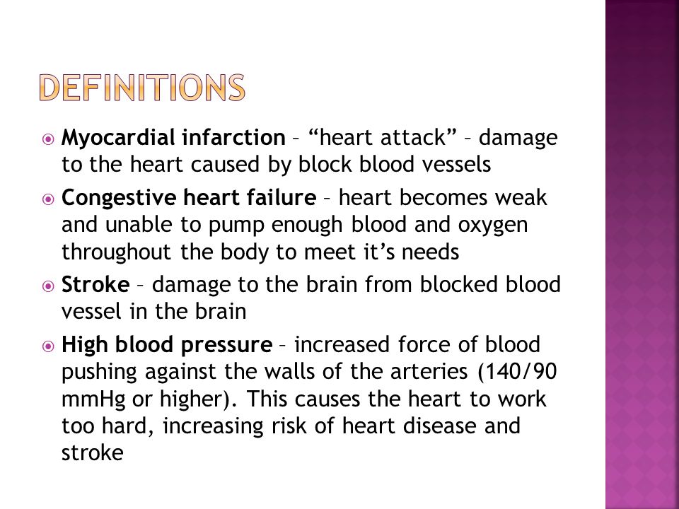  Myocardial infarction – heart attack – damage to the heart caused by block blood vessels  Congestive heart failure – heart becomes weak and unable to pump enough blood and oxygen throughout the body to meet it’s needs  Stroke – damage to the brain from blocked blood vessel in the brain  High blood pressure – increased force of blood pushing against the walls of the arteries (140/90 mmHg or higher).