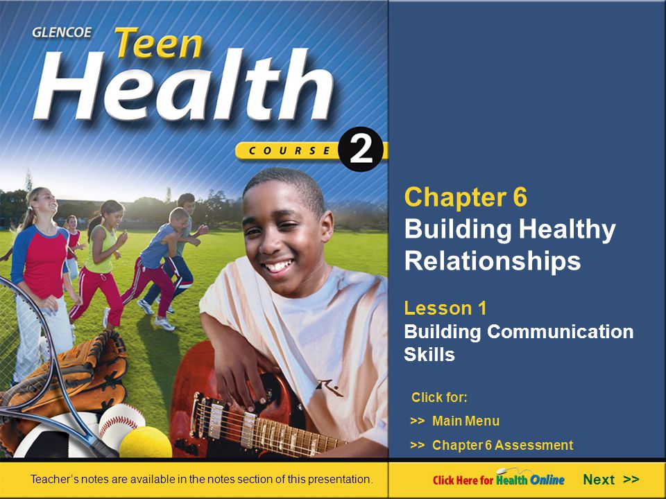Chapter 6 Building Healthy Relationships Lesson 1 Building Communication Skills >> Main Menu Next >> >> Chapter 6 Assessment Click for: Teacher’s notes are available in the notes section of this presentation.