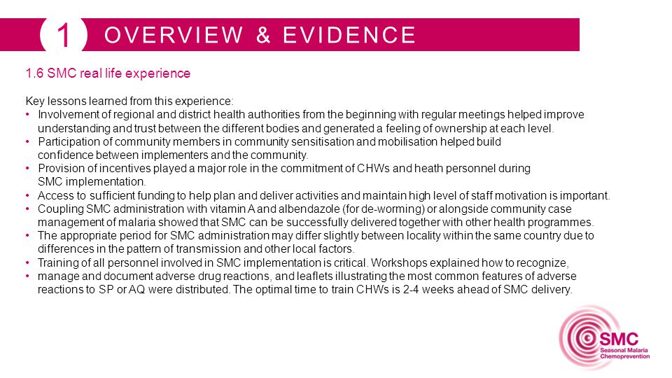 OVERVIEW & EVIDENCE 1.6 SMC real life experience Key lessons learned from this experience: Involvement of regional and district health authorities from the beginning with regular meetings helped improve understanding and trust between the different bodies and generated a feeling of ownership at each level.