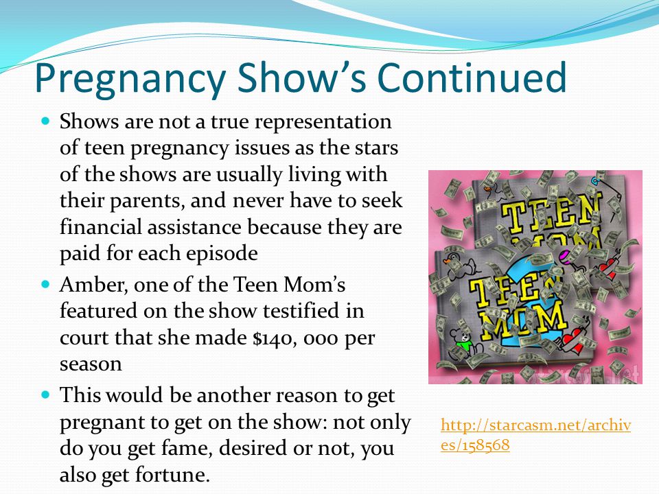 Pregnancy Show’s Continued Shows are not a true representation of teen pregnancy issues as the stars of the shows are usually living with their parents, and never have to seek financial assistance because they are paid for each episode Amber, one of the Teen Mom’s featured on the show testified in court that she made $140, 000 per season This would be another reason to get pregnant to get on the show: not only do you get fame, desired or not, you also get fortune.