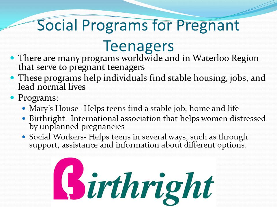 Social Programs for Pregnant Teenagers There are many programs worldwide and in Waterloo Region that serve to pregnant teenagers These programs help individuals find stable housing, jobs, and lead normal lives Programs: Mary’s House- Helps teens find a stable job, home and life Birthright- International association that helps women distressed by unplanned pregnancies Social Workers- Helps teens in several ways, such as through support, assistance and information about different options.