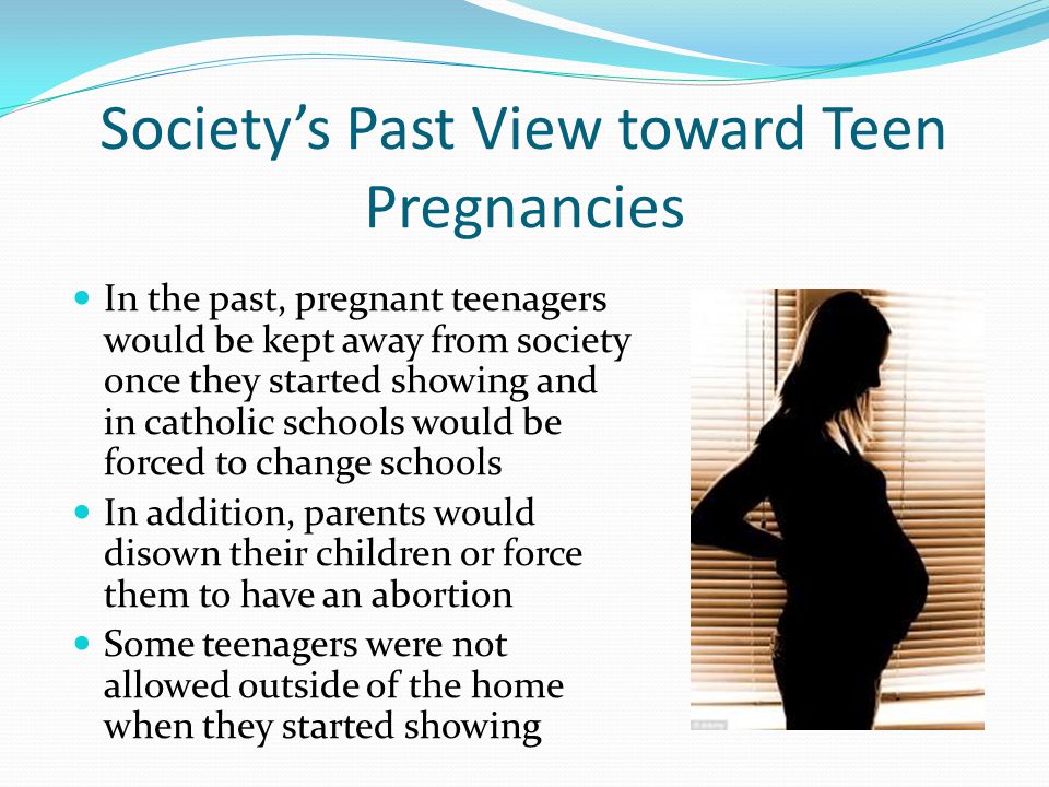 Society’s Past View toward Teen Pregnancies In the past, pregnant teenagers would be kept away from society once they started showing and in catholic schools would be forced to change schools In addition, parents would disown their children or force them to have an abortion Some teenagers were not allowed outside of the home when they started showing