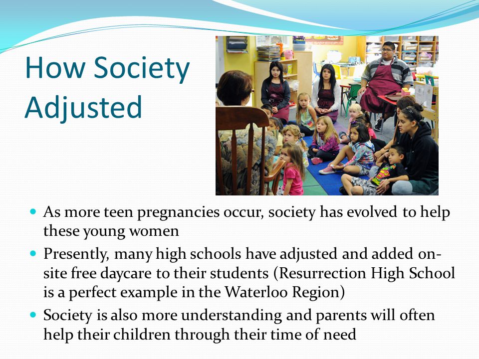 How Society Adjusted As more teen pregnancies occur, society has evolved to help these young women Presently, many high schools have adjusted and added on- site free daycare to their students (Resurrection High School is a perfect example in the Waterloo Region) Society is also more understanding and parents will often help their children through their time of need