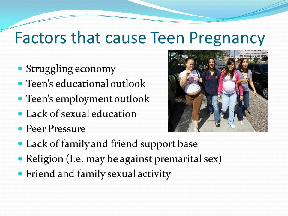 Factors that cause Teen Pregnancy Struggling economy Teen’s educational outlook Teen’s employment outlook Lack of sexual education Peer Pressure Lack of family and friend support base Religion (I.e.