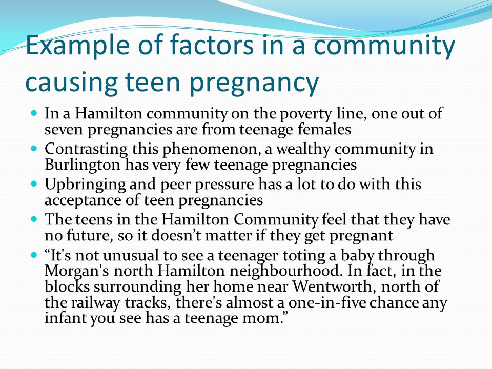 Example of factors in a community causing teen pregnancy In a Hamilton community on the poverty line, one out of seven pregnancies are from teenage females Contrasting this phenomenon, a wealthy community in Burlington has very few teenage pregnancies Upbringing and peer pressure has a lot to do with this acceptance of teen pregnancies The teens in the Hamilton Community feel that they have no future, so it doesn’t matter if they get pregnant It s not unusual to see a teenager toting a baby through Morgan s north Hamilton neighbourhood.
