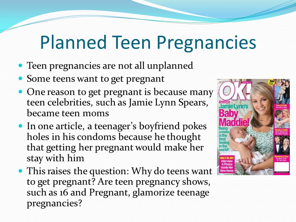 Planned Teen Pregnancies Teen pregnancies are not all unplanned Some teens want to get pregnant One reason to get pregnant is because many teen celebrities, such as Jamie Lynn Spears, became teen moms In one article, a teenager’s boyfriend pokes holes in his condoms because he thought that getting her pregnant would make her stay with him This raises the question: Why do teens want to get pregnant.