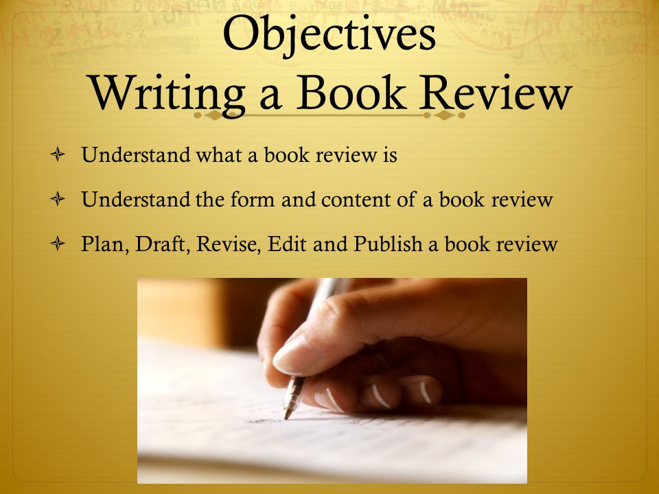 Objectives Writing a Book Review  Understand what a book review is  Understand the form and content of a book review  Plan, Draft, Revise, Edit and Publish a book review