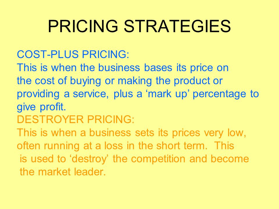 PRICING STRATEGIES COST-PLUS PRICING: This is when the business bases its price on the cost of buying or making the product or providing a service, plus a ‘mark up’ percentage to give profit.