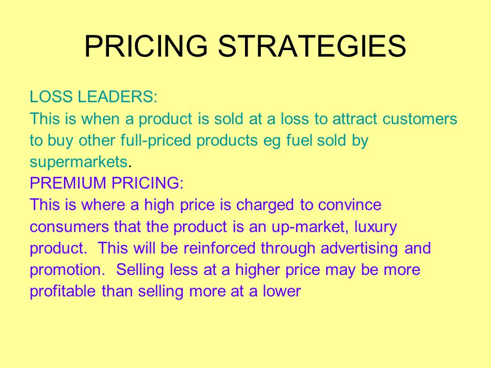 PRICING STRATEGIES LOSS LEADERS: This is when a product is sold at a loss to attract customers to buy other full-priced products eg fuel sold by supermarkets.