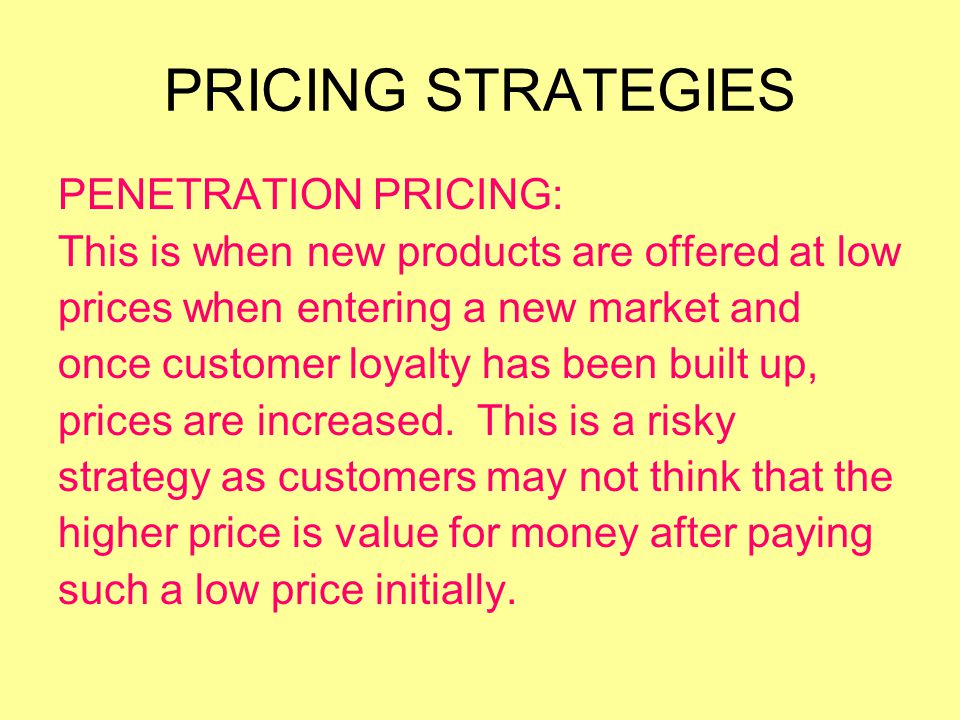 PRICING STRATEGIES PENETRATION PRICING: This is when new products are offered at low prices when entering a new market and once customer loyalty has been built up, prices are increased.