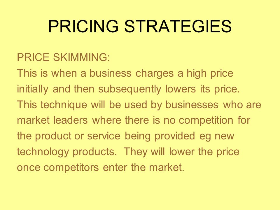 PRICING STRATEGIES PRICE SKIMMING: This is when a business charges a high price initially and then subsequently lowers its price.