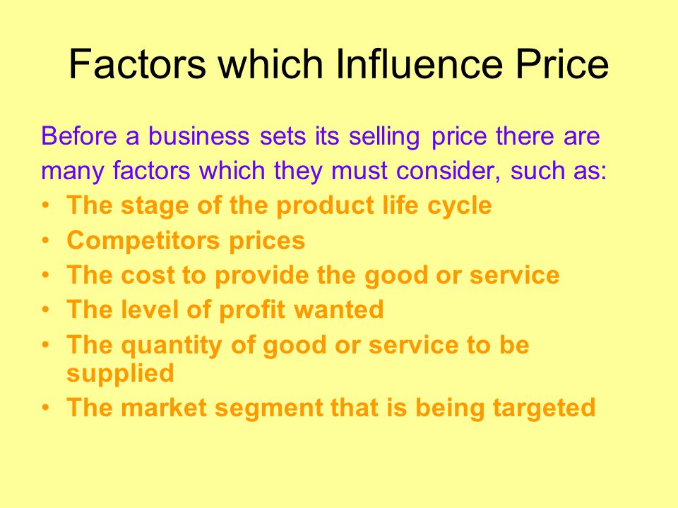Factors which Influence Price Before a business sets its selling price there are many factors which they must consider, such as: The stage of the product life cycle Competitors prices The cost to provide the good or service The level of profit wanted The quantity of good or service to be supplied The market segment that is being targeted